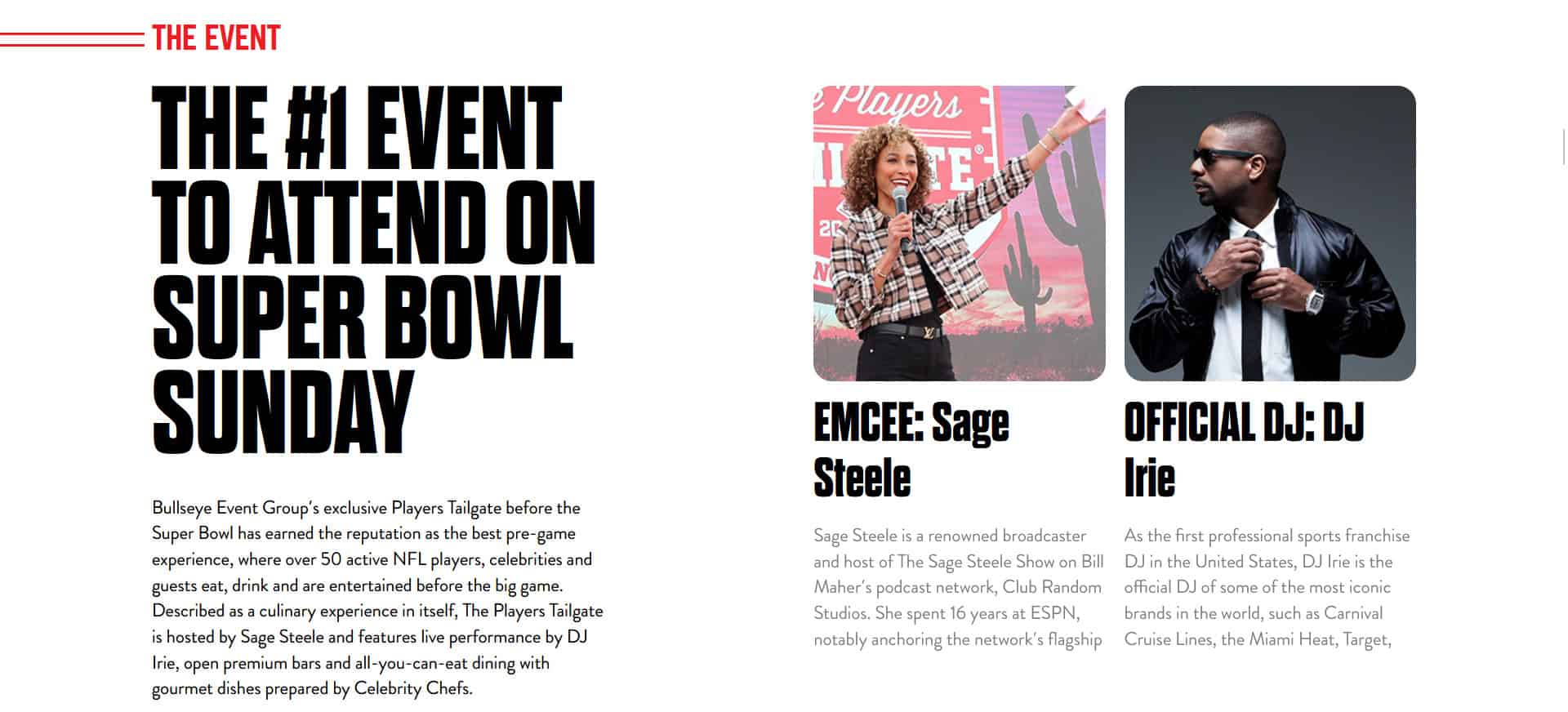 
The #1 Event to attend on Super Bowl Sunday

Bullseye Event Group’s exclusive Players Tailgate before the Super Bowl has earned the reputation as the best pre-game experience, where over 50 active NFL players, celebrities and guests eat, drink and are entertained before the big game. Described as a culinary experience in itself, The Players Tailgate is hosted by Sage Steele and features live performance by DJ Irie, open premium bars and all-you-can-eat dining with gourmet dishes prepared by Celebrity Chefs.
EMCEE: Sage Steele

Sage Steele is a renowned broadcaster and host of The Sage Steele Show on Bill Maher’s podcast network, Club Random Studios. She spent 16 years at ESPN, notably anchoring the network’s flagship show, SportsCenter.

Steele has covered major events throughout her career, including the Super Bowl, The Masters, and the NBA Finals. Additionally, she has hosted significant cultural events, from the Scripps National Spelling Bee to the Miss America Pageant.

Passionate about philanthropy, Steele serves on boards for The Boys & Girls Club of America and The V Foundation for Cancer Research.  She resides in Connecticut and Florida and is the proud mother of 3 college-age kids.
DJ Irie
OFFICIAL DJ: DJ Irie

As the first professional sports franchise DJ in the United States, DJ Irie is the official DJ of some of the most iconic brands in the world, such as Carnival Cruise Lines, the Miami Heat, Target, Mountain Dew Kickstart, Evian, Jamie Foxx and more, making himself one of the most established DJ’s in the industry. In 2018 DJ Irie was donned “The Official DJ” of the Players Tailgate and holds that title still today.